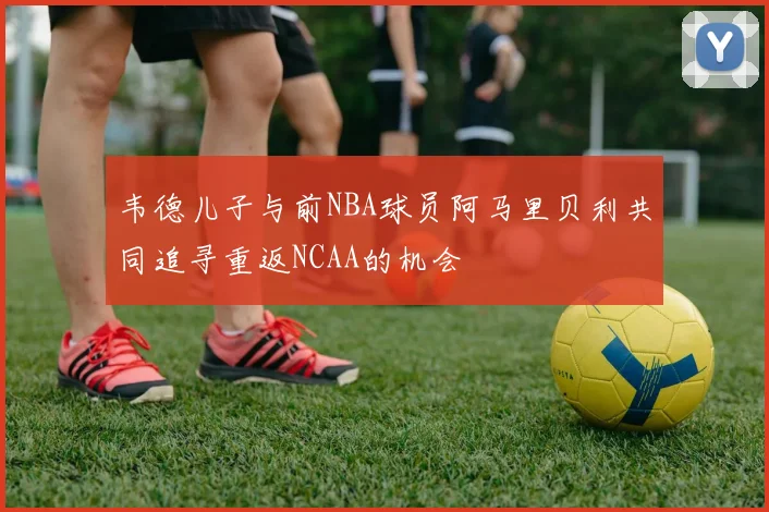 韦德儿子与前NBA球员阿马里贝利共同追寻重返NCAA的机会