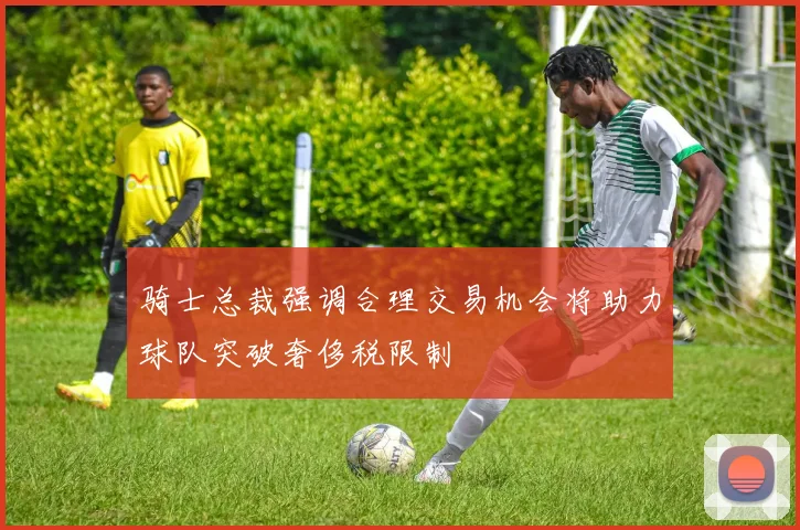 骑士总裁强调合理交易机会将助力球队突破奢侈税限制