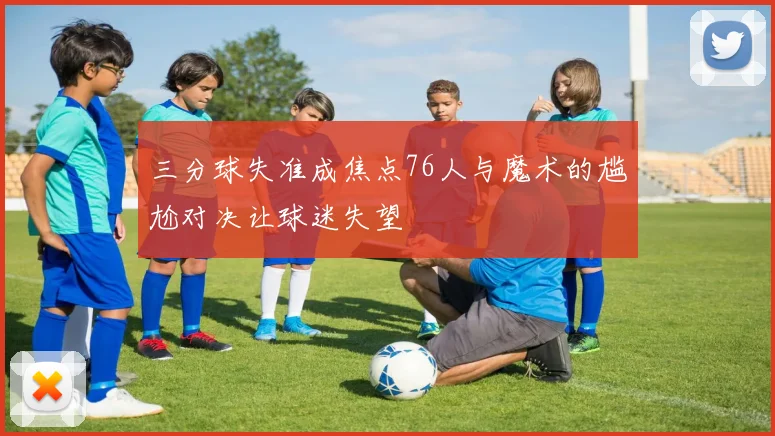 三分球失准成焦点76人与魔术的尴尬对决让球迷失望