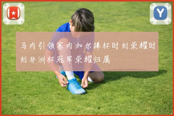 马内引领塞内加尔捧杯时刻荣耀时刻非洲杯冠军荣耀归属