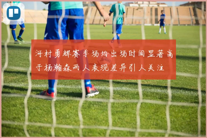 河村勇辉赛季场均出场时间显著高于杨瀚森两人表现差异引人关注