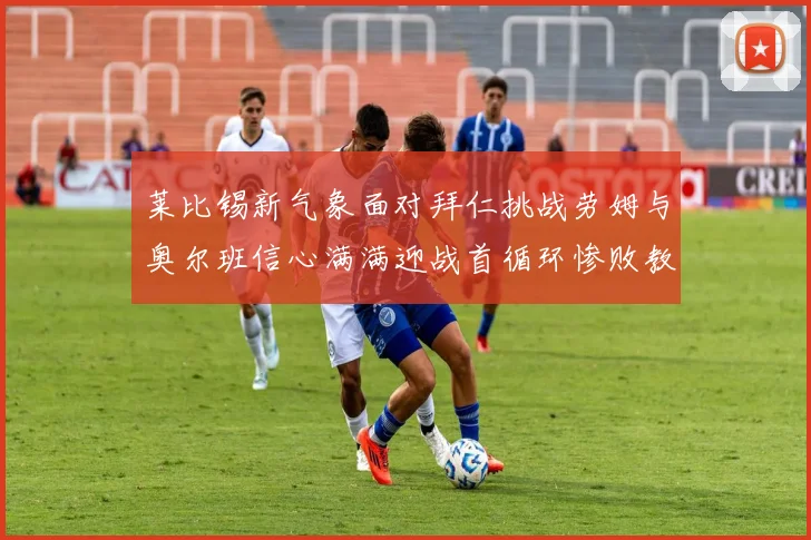 莱比锡新气象面对拜仁挑战劳姆与奥尔班信心满满迎战首循环惨败教训