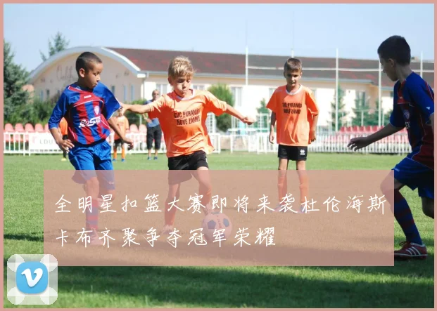 全明星扣篮大赛即将来袭杜伦海斯卡布齐聚争夺冠军荣耀
