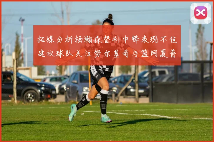 拓媒分析杨瀚森替补中锋表现不佳建议球队关注努尔基奇与篮网夏普