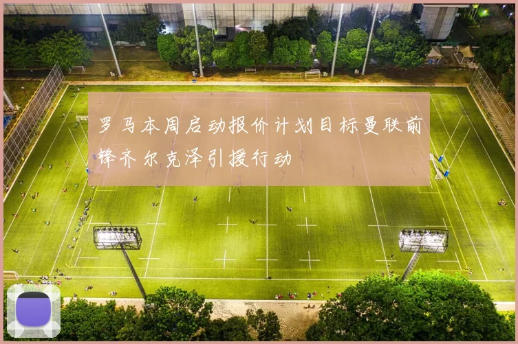 罗马本周启动报价计划目标曼联前锋齐尔克泽引援行动